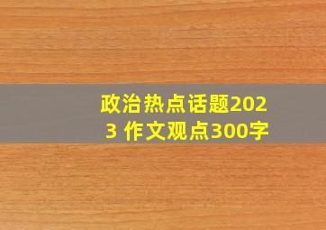 政治热点话题2023 作文观点300字